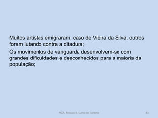 Muitos artistas emigraram, caso de Vieira da Silva, outros
foram lutando contra a ditadura;
Os movimentos de vanguarda desenvolvem-se com
grandes dificuldades e desconhecidos para a maioria da
população;
HCA, Módulo 9, Curso de Turismo 43
 