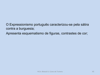 O Expressionismo português caracterizou-se pela sátira
contra a burguesia;
Apresenta esquematismo de figuras, contrastes de cor;
HCA, Módulo 9, Curso de Turismo 45
 
