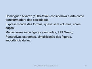 Dominguez Alvarez (1906-1942) considerava a arte como
transformadora das sociedades;
Expressividade das formas, quase sem volumes, cores
baças;
Muitas vezes usou figuras alongadas, à El Greco;
Perspetivas estranhas, simplificação das figuras,
importância da luz;
HCA, Módulo 9, Curso de Turismo 50
 