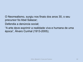 O Neorrealismo, surgiu nos finais dos anos 30, o seu
precursor foi Abel Salazar;
Defendia a denúncia social;
“A arte deve exprimir a realidade viva e humana de uma
época”, Álvaro Cunhal (1913-2005);
HCA, Módulo 9, Curso de Turismo 52
 