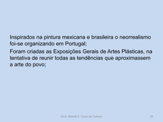 Inspirados na pintura mexicana e brasileira o neorrealismo
foi-se organizando em Portugal;
Foram criadas as Exposições Gerais de Artes Plásticas, na
tentativa de reunir todas as tendências que aproximassem
a arte do povo;
HCA, Módulo 9, Curso de Turismo 54
 