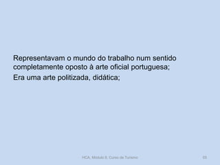 Representavam o mundo do trabalho num sentido
completamente oposto à arte oficial portuguesa;
Era uma arte politizada, didática;
HCA, Módulo 9, Curso de Turismo 55
 