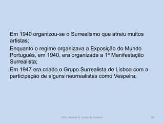 Em 1940 organizou-se o Surrealismo que atraiu muitos
artistas;
Enquanto o regime organizava a Exposição do Mundo
Português, em 1940, era organizada a 1ª Manifestação
Surrealista;
Em 1947 era criado o Grupo Surrealista de Lisboa com a
participação de alguns neorrealistas como Vespeira;
HCA, Módulo 9, Curso de Turismo 59
 