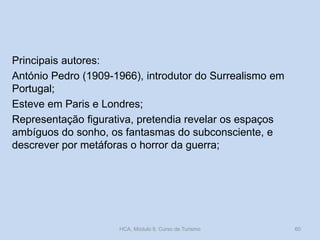 Principais autores:
António Pedro (1909-1966), introdutor do Surrealismo em
Portugal;
Esteve em Paris e Londres;
Representação figurativa, pretendia revelar os espaços
ambíguos do sonho, os fantasmas do subconsciente, e
descrever por metáforas o horror da guerra;
HCA, Módulo 9, Curso de Turismo 60
 