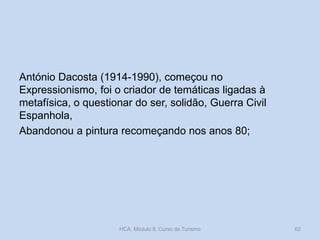 António Dacosta (1914-1990), começou no
Expressionismo, foi o criador de temáticas ligadas à
metafísica, o questionar do ser, solidão, Guerra Civil
Espanhola,
Abandonou a pintura recomeçando nos anos 80;
HCA, Módulo 9, Curso de Turismo 62
 