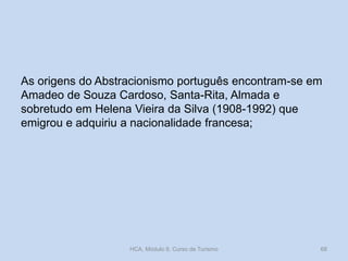 As origens do Abstracionismo português encontram-se em
Amadeo de Souza Cardoso, Santa-Rita, Almada e
sobretudo em Helena Vieira da Silva (1908-1992) que
emigrou e adquiriu a nacionalidade francesa;
HCA, Módulo 9, Curso de Turismo 68
 