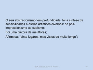 O seu abstracionismo tem profundidade, foi a síntese de
sensibilidades e estilos artísticos diversos: do pós-
impressionismo ao cubismo;
Foi uma pintora de metáforas;
Afirmava: “pinto lugares, mas vistos de muito longe”;
HCA, Módulo 9, Curso de Turismo 69
 