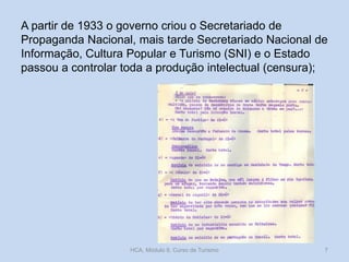 A partir de 1933 o governo criou o Secretariado de
Propaganda Nacional, mais tarde Secretariado Nacional de
Informação, Cultura Popular e Turismo (SNI) e o Estado
passou a controlar toda a produção intelectual (censura);
HCA, Módulo 9, Curso de Turismo 7
 