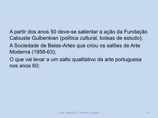 A partir dos anos 50 deve-se salientar a ação da Fundação
Calouste Gulbenkian (política cultural, bolsas de estudo);
A Sociedade de Belas-Artes que criou os salões de Arte
Moderna (1958-63);
O que vai levar a um salto qualitativo da arte portuguesa
nos anos 60;
HCA, Módulo 9, Curso de Turismo 73
 