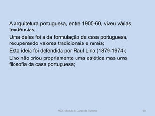 A arquitetura portuguesa, entre 1905-60, viveu várias
tendências;
Uma delas foi a da formulação da casa portuguesa,
recuperando valores tradicionais e rurais;
Esta ideia foi defendida por Raul Lino (1879-1974);
Lino não criou propriamente uma estética mas uma
filosofia da casa portuguesa;
HCA, Módulo 9, Curso de Turismo 90
 