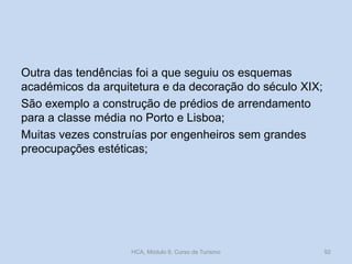 Outra das tendências foi a que seguiu os esquemas
académicos da arquitetura e da decoração do século XIX;
São exemplo a construção de prédios de arrendamento
para a classe média no Porto e Lisboa;
Muitas vezes construías por engenheiros sem grandes
preocupações estéticas;
HCA, Módulo 9, Curso de Turismo 92
 