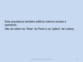 Esta arquitetura também edificou bairros sociais e
operários;
São de referir as “ilhas” do Porto e os “pátios” de Lisboa;
HCA, Módulo 9, Curso de Turismo 93
 