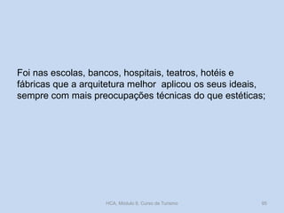 Foi nas escolas, bancos, hospitais, teatros, hotéis e
fábricas que a arquitetura melhor aplicou os seus ideais,
sempre com mais preocupações técnicas do que estéticas;
HCA, Módulo 9, Curso de Turismo 95
 