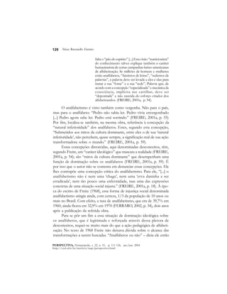 120 
falta o “pão do espírito” [...] Esta visão “nutricionista” 
do conhecimento talvez explique também o caráter 
humanitarista de certas campanhas latino-americanas 
de alfabetização. Se milhões de homens e mulheres 
estão analfabetos, “famintos de letras”, “sedentos de 
palavras”, a palavra deve ser levada a eles e elas para 
matar a sua “fome” e a sua “sede”. Palavra que, de 
acordo com a concepção “especializada” e mecânica da 
consciência, implícita nas cartilhas, deve ser 
“depositada” e não nascida do esforço criador dos 
alfabetizandos. (FREIRE, 2001a, p. 54). 
Alceu Ravanello Ferraro 
O analfabetismo é visto também como vergonha. Não para o país, 
mas para o analfabeto: “Pedro não sabia ler. Pedro vivia envergonhado 
[...] Pedro agora sabe ler. Pedro está sorrindo.” (FREIRE, 2001a, p. 55) 
Por fim, localiza-se também, na mesma obra, referência à concepção da 
“natural inferioridade” dos analfabetos. Estes, segundo esta concepção, 
“Submetidos aos mitos da cultura dominante, entre eles o de sua ‘natural 
inferioridade’, não percebem, quase sempre, a significação real de sua ação 
transformadora sobre o mundo.” (FREIRE, 2001a, p. 59). 
Essas concepções distorcidas, aqui denominadas desconceitos, têm, 
segundo Freire, um “caráter ideológico” que mascara a realidade (FREIRE, 
2001a, p. 54); são “mitos da cultura dominante” que desempenham uma 
função de dominação sobre os analfabetos (FREIRE, 2001a, p. 59). É 
por isso que o autor não se contenta em denunciar essas concepções. Ele 
lhes contrapõe uma concepção crítica do analfabetismo. Para ele, “[...] o 
analfabetismo não é nem uma ‘chaga’, nem uma ‘erva daninha a ser 
erradicada’, nem tão pouco uma enfermidade, mas uma das expressões 
concretas de uma situação social injusta.” (FREIRE, 2001a, p. 18). À épo-ca 
do escrito de Freire (1968), essa forma de injustiça social denominada 
analfabetismo atingia ainda, com certeza, 1/3 da população de 10 anos ou 
mais no Brasil. Com efeito, a taxa de analfabetismo, que era de 39,7% em 
1960, ainda ficava em 32,9% em 1970 (FERRARO, 2002, p. 34), dois anos 
após a publicação da referida obra. 
Para se pôr um fim a essa situação de dominação ideológica sobre 
os analfabetos, que é legitimada e reforçada através dessa pletora de 
desconceitos, requer-se muito mais do que a ação pedagógica de alfabeti-zação. 
No texto de 1968 Freire não deixava dúvida sobre o alcance das 
transformações a serem buscadas. “Analfabetos ou não” – dizia ele então 
PERSPECTIVA, Florianópolis, v. 22, n. 01, p. 111-126, jan./jun. 2004 
http://ced.ufsc.br/nucleos/nup/perspectiva.html 
 
