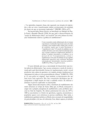 121 
Analfabetismo no Brasil: desconceitos e políticas de exclusão 
– “os oprimidos, enquanto classe, não superarão sua situação de explora-dos 
a não ser com a transformação radical, revolucionária, da sociedade 
de classes em que se encontram explorados.” (FREIRE, 2001a, p.57). 
Na mesma linha, Henry Giroux, na Introdução aos diálogos de Pau-lo 
Freire e Donaldo Macedo (1994), diz que, para o desenvolvimento da 
“noção de alfabetização crítica”, foi essencial “um certo número de intui-ções 
fundamentais relativas à política do analfabetismo”: 
Como construção social, a alfabetização não só nomeia 
experiências consideradas importantes para uma dada 
sociedade, como também realça e define, pelo conceito 
de analfabeto, aquilo que se pode denominar a 
“experiência do outro”. O conceito de analfabeto, nesse 
sentido, dá muitas vezes uma cobertura ideológica para 
que os grupos poderosos simplesmente silenciem os 
pobres, os grupos minoritários, as mulheres, ou as 
pessoas de cor. Conseqüentemente, nomear o 
analfabetismo como parte da definição do que significa 
alfabetizado representa uma construção ideológica 
enformada por determinados interesses políticos. 
(GIROUX, 1994, p. 12, grifo do autor). 
O autor defende, por isso, a necessidade de desenvolver uma teo-ria 
radical da alfabetização, “que assuma seriamente a tarefa de desvelar o 
modo pelo qual determinadas formas de regulamentação social e moral 
produzem uma cultura da ignorância e da estupidez absoluta, fundamental ao 
silenciamento de todas as vozes potencialmente críticas.” (GIROUX, 1994, 
p. 13, sem grifos no original). Aqui também, os desconceitos não são 
nem erros, nem equívocos. São, sim, construções ideológicas que de-sempenham 
a dupla função de velar a realidade social e de silenciar e 
dominar as pessoas exploradas ou injustiçadas. 
Alguns desses desconceitos sobre o fenômeno do analfabetismo são 
muito anteriores ao tempo de Freire. Diria que, no Brasil, começaram a 
surgir com a própria emergência do analfabetismo como problema naci-onal 
no final do Império. No debate parlamentar dos anos de 1879 e 
1880 já encontramos os rótulos de ignorância, cegueira, inconsciência e 
populacho ignaro com referência às pessoas analfabetas. Mais tarde, o 
analfabetismo ganharia também, no Brasil, uma conotação de marginalidade, 
de periculosidade e de risco de subversão. Este último aspecto, já referido 
PERSPECTIVA, Florianópolis, v. 22, n. 01, p. 111-126, jan./jun. 2004 
http://ced.ufsc.br/nucleos/nup/perspectiva.html 
 