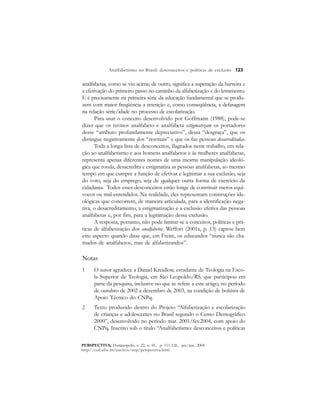 123 
Analfabetismo no Brasil: desconceitos e políticas de exclusão 
analfabetas, como se viu acima; de outro, significa a superação da barreira e 
a efetivação do primeiro passo no caminho da alfabetização e do letramento. 
E é precisamente na primeira série da educação fundamental que se produ-zem 
com maior freqüência a retenção e, como conseqüência, a defasagem 
na relação série/idade no processo de escolarização. 
Para usar o conceito desenvolvido por Goffmann (1988), pode-se 
dizer que os termos analfabeto e analfabeta estigmatizam os portadores 
desse “atributo profundamente depreciativo”, dessa “desgraça”, que os 
distingue negativamente dos “normais” e que os faz pessoas desacreditadas. 
Toda a longa lista de desconceitos, flagrados neste trabalho, em rela-ção 
ao analfabetismo e aos homens analfabetos e às mulheres analfabetas, 
representa apenas diferentes nomes de uma mesma manipulação ideoló-gica 
que rotula, desacredita e estigmatiza as pessoas analfabetas, ao mesmo 
tempo em que cumpre a função de efetivar e legitimar a sua exclusão, seja 
do voto, seja do emprego, seja de qualquer outra forma de exercício da 
cidadania. Todos esses desconceitos estão longe de constituir meros equí-vocos 
ou mal-entendidos. Na realidade, eles representam construções ide-ológicas 
que concorrem, de maneira articulada, para a identificação nega-tiva, 
o desacreditamento, a estigmatização e a exclusão efetiva das pessoas 
analfabetas e, por fim, para a legitimação dessa exclusão. 
A resposta, portanto, não pode limitar-se a conceitos, políticas e prá-ticas 
de alfabetização dos analfabetos. Weffort (2001a, p. 13) captou bem 
este aspecto quando disse que, em Freire, os educandos “nunca são cha-mados 
de analfabetos, mas de alfabetizandos”. 
Notas 
1 O autor agradece a Daniel Kreidlow, estudante de Teologia na Esco-la 
Superior de Teologia, em São Leopoldo/RS, que participou em 
parte da pesquisa, inclusive no que se refere a este artigo, no período 
de outubro de 2002 a dezembro de 2003, na condição de bolsista de 
Apoio Técnico do CNPq. 
2 Texto produzido dentro do Projeto “Alfabetização e escolarização 
de crianças e adolescentes no Brasil segundo o Censo Demográfico 
2000”, desenvolvido no período mar. 2001/fev.2004, com apoio do 
CNPq. Inscrito sob o título “Analfabetismo: desconceitos e políticas 
PERSPECTIVA, Florianópolis, v. 22, n. 01, p. 111-126, jan./jun. 2004 
http://ced.ufsc.br/nucleos/nup/perspectiva.html 
 