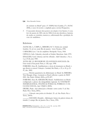 124 
Alceu Ravanello Ferraro 
de exclusão no Brasil” para a V ANPEd Sul (Curitiba, 27 a 30/04/ 
2004), o texto foi revisto e ampliado para a revista Perspectiva. 
3 É necessário destacar dois pontos em relação à Lei Saraiva: 1) essa 
lei é de janeiro de 1881, não de 1882; 2) ela não derrubou a barreira 
de renda; ao contrário, manteve-a, adicionando-lhe a proibição do 
voto do analfabeto. 
Referências 
ALENCAR, C.; CARPI, L.; RIBEIRO, M. V. História das sociedade 
brasileira. 14. ed. rev. atual. Rio de janeiro: Livro Técnico, 1996. 
CARNEIRO, Levi. Voto dos analfabetos. Petrópolis: Vozes, 1964. 
CIPOLLA, Carlo. Educación y desarrollo en Occidente. Barcelona: Ariel, 1970. 
DALGLISH, Carol. Lliteracy and the offender. Adult Education, v. 56, n. 
1, p. 23-26, june 1983. 
ACTES DE LA RECHERCHE EN SCIENCES SOCIALES. De 
l’état social à l’état penal. Paris, n. 128, sept. 1998. 
FERRARO, Alceu R. Analfabetismo e níveis de letramento no Brasil: o 
que dizem os censos? Educação e Sociedade, São Paulo, v. 23, n. 81, p. 21- 
47, dez. 2002. 
______. História quantitativa da alfabetização no Brasil. In: RIBEIRO, 
Vera Masagão (Org.). Letramento no Brasil: reflexões a partir do INEF 
2001. São Paulo: Global, 2003a. p.195-207. 
FERRARO, Alceu R.; KREIDLOW, Daniel. Analfabetismo no Brasil: 
configuração e gênese das desigualdades regionais. In: COLÓQUIO 
INTERNACIONAL: POLÍTICAS PÚBLICAS, POBREZA E EX-CLUSÃO 
SOCIAL, Ijuí: UNIJUÍ, 2003b. 
FREIRE, Paulo. Ação cultural para a liberdade e outros escritos. 9. ed. São 
Paulo: Paz e Terra, 2001a. 
______. Educação como prática da liberdade. 25. ed. São Paulo: Paz e 
Terra, 2001b. 
______; MACEDO, Donaldo. Alfabetização: leitura da palavra leitura do 
mundo. 2. reimpr. Rio de Janeiro: Paz e Terra, 1994. 
PERSPECTIVA, Florianópolis, v. 22, n. 01, p. 111-126, jan./jun. 2004 
http://ced.ufsc.br/nucleos/nup/perspectiva.html 
 
