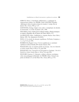 125 
Analfabetismo no Brasil: desconceitos e políticas de exclusão 
GIROUX, Henry A. Introdução: alfabetização e a pedagogia do 
empowerment político. In: FREIRE, Paulo; MACEDO, Donaldo. 
Alfabetização: leitura da palavra leitura do mundo. 2. reimpr. Rio de 
Janeiro: Paz e Terra, 1994. p. 1-27. 
GOFFMANN, Erwing. Estigma: notas sobre a manipulação da identida-de 
deteriorada. 4. ed. Rio de Janeiro: LTC, 1988. 
HOLANDA, S. B. de. História geral da civilização brasileira: o Brasil monárquico: 
do império à República. Rio de Janeiro, São Paulo: DIFEL, 1977. 
LLOMOVATTE, Sílvia. Analfabetismo en Argentina. Buenos Aires: Niño y 
Dávila, 1989. 57p. (Quadernos FLACSO). 
PAIVA, V. Um século de educação republicana. Pró-Posições, Campinas, v. 
1, n. 2, p.7-21, jul. 1990. 
RODRIGUES, Rogério Costa. O voto do analfabeto face às constituições 
republicanas do Brasil. Brasília, DF: Senado Federal, 1965. 
WACQUANT, Loïc. La tentation pénale em Europe. Actes de la Recherche 
en Sciences Sociales, Paris, n.128, p. 3-6, sept.1998. 
WACQUANT, Loïc. L’ascension de l’état pénale en Amérique. Actes de la 
Recherche en Sciences Sociales, Paris, n. 128, p.7-26, sept.1998. 
WEFFORT, Francisco C. Educação e política: reflexões sociológicas 
sobre uma pedagogia da liberdade. In: FREIRE, Paulo. Educação como 
prática da liberdade. 25. ed. São Paulo: Paz e Terra, 2001a. p. 9-34. 
PERSPECTIVA, Florianópolis, v. 22, n. 01, p. 111-126, jan./jun. 2004 
http://ced.ufsc.br/nucleos/nup/perspectiva.html 
 
