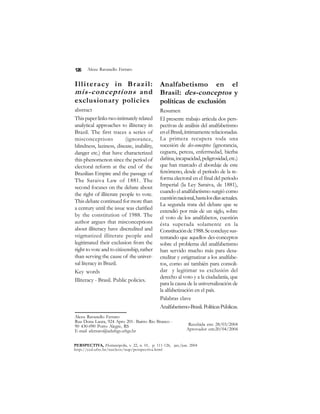 Alceu Ravanello Ferraro 
126 
Illiteracy in Brazil: 
mis-conceptions and 
exclusionary policies 
abstract 
This paper links two intimately related 
analytical approaches to illiteracy in 
Brazil. The first traces a series of 
misconceptions (ignorance, 
blindness, laziness, disease, inability, 
danger etc.) that have characterized 
this phenomenon since the period of 
electoral reform at the end of the 
Brazilian Empire and the passage of 
The Saraiva Law of 1881. The 
second focuses on the debate about 
the right of illiterate people to vote. 
This debate continued for more than 
a century until the issue was clarified 
by the constitution of 1988. The 
author argues that misconceptions 
about illiteracy have discredited and 
stigmatized illiterate people and 
legitimated their exclusion from the 
right to vote and to citizenship, rather 
than serving the cause of the univer-sal 
literacy in Brazil. 
Key words 
Illiteracy - Brasil. Public policies. 
Analfabetismo en el 
Brasil: des-conceptos y 
políticas de exclusión 
Resumen 
El presente trabajo articula dos pers-pectivas 
de análisis del analfabetismo 
en el Brasil, íntimamente relacionadas. 
La primera recupera toda una 
sucesión de des-conceptos (ignorancia, 
ceguera, pereza, enfermedad, hierba 
dañina, incapacidad, peligrosidad, etc.) 
que han marcado el abordaje de este 
fenómeno, desde el periodo de la re-forma 
electoral en el final del periodo 
Imperial (la Ley Saraiva, de 1881), 
cuando el analfabetismo surgió como 
cuestión nacional, hasta los días actuales. 
La segunda trata del debate que se 
extendió por más de un siglo, sobre 
el voto de los analfabetos, cuestión 
ésta superada solamente en la 
Constitución de 1988. Se concluye sus-tentando 
que aquellos des-conceptos 
sobre el problema del analfabetismo 
han servido mucho más para desa-creditar 
y estigmatizar a los analfabe-tos, 
como así también para consoli-dar 
y legitimar su exclusión del 
derecho al voto y a la ciudadanía, que 
para la causa de la universalización de 
la alfabetización en el país. 
Palabras clave 
Analfabetismo-Brasil. Políticas Públicas. 
Alceu Ravanello Ferraro 
Rua Dona Laura, 924 Apto 201- Bairro Rio Branco - 
90 430-090 Porto Alegre, RS 
E-mail aferraro@adufrgs.ufrgs.br 
Recebida em: 28/03/2004 
Aprovador em:20/04/2004 
PERSPECTIVA, Florianópolis, v. 22, n. 01, p. 111-126, jan./jun. 2004 
http://ced.ufsc.br/nucleos/nup/perspectiva.html 
