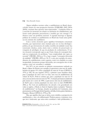 112 
Alceu Ravanello Ferraro 
Alguns trabalhos recentes sobre o analfabetismo no Brasil, desen-volvidos 
dentro de uma perspectiva histórica (FERRARO, 2002, 2003a 
2003b), suscitam duas questões inter-relacionadas2 . A primeira refere-se 
à sucessão de desconceitos em relação ao fenômeno do analfabetismo, que 
foram sendo plantados precisamente à medida que este emergia e se 
firmava como um problema nacional. A segunda interroga se algumas 
políticas de combate ao analfabetismo no Brasil não foram antes políti-cas 
de exclusão dos analfabetos. 
Com o termo desconceitos quero significar formulações conceituais 
viesadas, que representam antes munição para uso na luta ideológico-política, 
do que instrumentos de análise científica da realidade social. Sua 
construção obedece, assim, muito mais a critérios de preservação ou 
conquista de privilégios do que de produção do conhecimento. O ter-mo 
desconceito corresponde aqui ao que Freire chama de concepção limi-tada 
na compreensão do problema, “cuja complexidade não capta ou 
esconde” (FREIRE, 2001a, p. 15) e, logo a seguir, “concepção distorcida 
da realidade” (FREIRE, 2001a, p. 16). É o caso, por exemplo, do enten-dimento 
do analfabetismo como cegueira, como erva daninha ou como 
incapacidade. Justamente porque distorcidas, tais concepções não só não 
captam, como até escondem a realidade. 
Em 1871, no ano anterior ao primeiro recenseamento realizado no 
Brasil, o Reino da Prússia, por exemplo, já apresentava uma taxa de analfa-betismo 
de apenas 15% entre a população de mais de 10 anos (CIPOLLA, 
1970, p. 104). No ano seguinte (1872), o primeiro censo brasileiro daria, 
para a população de cinco anos ou mais, uma taxa de analfabetismo da 
ordem de 82,3%. Pode-se estimar que, para a população de mais de 10 
anos, essa taxa devia estar em torno de 78%. A situação permaneceu inalterada 
pelo menos até o censo de 1890, o qual acusou uma taxa de analfabetismo 
de 82,6% para a mesma população de cinco anos ou mais (FERRARO, 
2002, p. 34). Com um analfabetismo tão elevado e tão generalizado em 
todas as regiões, o Brasil, no final do Império, batia os próprios “baluartes 
do analfabetismo” na Europa, situados na periferia do Continente, mais 
precisamente em Portugal, Sul da Espanha e da Itália, Grécia, países balcânicos, 
Hungria e Rússia (CIPOLLA, 1970, p. 90). 
Mas, que significa dizer que se adota, neste trabalho, a perspectiva do 
analfabetismo e não a da alfabetização? Poderia parecer, à primeira vista, 
que isto é irrelevante: que seria como considerar o lado problemático (o 
PERSPECTIVA, Florianópolis, v. 22, n. 01, p. 111-126, jan./jun. 2004 
http://ced.ufsc.br/nucleos/nup/perspectiva.html 
 