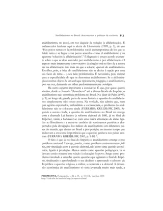 113 
Analfabetismo no Brasil: desconceitos e políticas de exclusão 
analfabetismo, no caso), em vez daquele da solução (a alfabetização). É 
esclarecedor lembrar aqui o alerta de Llomovatte (1989, p. 5), de que 
“Hay pocos temas en la problemática social contemporánea de los que se 
hable tanto e se llegue a tan pocos acuerdos como el analfabetismo y su 
aparente ‘solución: la alfabetización’.” É flagrante o pouco acordo existen-te 
sobre o que se deva entender por analfabetismo e por alfabetização. O 
aspecto mais interessante e provocativo da citação está no fato de a autora 
ver na alfabetização não mais do que a solução aparente do analfabetismo. 
Escolher, pois, a ótica do analfabetismo não se deduz à opção por uma 
das faces do tema – o seu lado problemático. É necessário, pois, atentar 
para a especificidade do que se denomina analfabetismo. Se a alfabetiza-ção 
constitui objeto de um enfoque tipicamente pedagógico, o analfabetismo, 
por sua vez, demanda um olhar predominantemente sociológico. 
Há outro aspecto importante a considerar. É que, por quase quatro 
séculos, desde a chamada “descoberta” até a última década do Império, o 
analfabetismo não constituiu problema no Brasil. No dizer de Paiva (1990, 
p. 9), ao longo de grande parte da nossa história a questão do analfabetis-mo 
simplesmente não esteve posta. Na verdade, não admira que, num 
país agrário-exportador, latifundiário e escravocrata, o problema do anal-fabetismo 
não se colocasse ainda (FERRARO; KREIDLOW, 2003). Se-gundo 
a autora citada, a questão do analfabetismo no Brasil só emerge 
com a chamada Lei Saraiva (a reforma eleitoral de 1881, já no final do 
Império), vindo a fortalecer-se com uma maior circulação de idéias liga-das 
ao liberalismo e a nutrir-se também de sentimentos patrióticos des-pertados 
pela divulgação dos índices de analfabetismo em diferentes paí-ses 
do mundo, que davam ao Brasil a pior posição, ao mesmo tempo que 
indicavam a crescente importância que a questão ganhava nos países cen-trais 
(FERRARO; KREIDLOW, 2003, p. 9-10) 3 . 
O fato é que já no final do Império o analfabetismo emerge como 
problema nacional. Emerge, porém, como problema eminentemente polí-tico, 
em vinculação com a questão eleitoral, não como uma questão econô-mica, 
ligada à produção. Menos ainda como questão pedagógica, tal o 
descaso então reinante em relação à educação do povo. Surge como pro-blema 
vinculado a uma das quatro questões que agitaram o final do Impé-rio, 
sinalizando e aprofundando o seu declínio e apressando o advento da 
República: a questão religiosa, a militar, a escravista e a eleitoral. A dimen-são 
econômica do analfabetismo só seria levantada muito mais tarde, a 
PERSPECTIVA, Florianópolis, v. 22, n. 01, p. 111-126, jan./jun. 2004 
http://ced.ufsc.br/nucleos/nup/perspectiva.html 
 