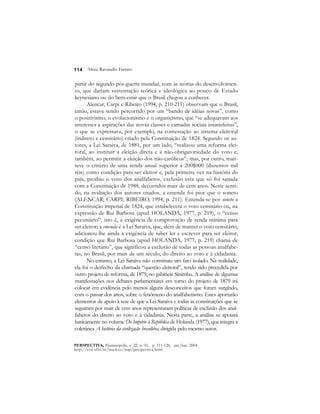 114 
Alceu Ravanello Ferraro 
partir do segundo pós-guerra mundial, com as teorias do desenvolvimen-to, 
que dariam sustentação teórica e ideológica ao pouco de Estado 
keynesiano ou do bem-estar que o Brasil chegou a conhecer. 
Alencar, Carpi e Ribeiro (1994, p. 210-211) observam que o Brasil, 
então, estava sendo percorrido por um “bando de idéias novas”, como 
o positivismo, o evolucionismo e o organicismo, que “se adequavam aos 
interesses e aspirações das novas classes e camadas sociais insatisfeitas”, 
o que se expressava, por exemplo, na contestação ao sistema eleitoral 
(indireto e censitário) criado pela Constituição de 1824. Segundo os au-tores, 
a Lei Saraiva, de 1881, por um lado, “realizou uma reforma elei-toral, 
ao instituir a eleição direta e a não-obrigatoriedade do voto e, 
também, ao permitir a eleição dos não-católicos”; mas, por outro, man-teve 
o critério de uma renda anual superior a 200$000 (duzentos mil 
réis) como condição para ser eleitor e, pela primeira vez na história do 
país, proibiu o voto dos analfabetos, exclusão esta que só foi sanada 
com a Constituição de 1988, decorridos mais de cem anos. Neste senti-do, 
na avaliação dos autores citados, a emenda foi pior que o soneto 
(ALENCAR; CARPI; RIBEIRO, 1994, p. 211). Entenda-se por soneto a 
Constituição imperial de 1824, que estabelecera o voto censitário ou, na 
expressão de Rui Barbosa (apud HOLANDA, 1977, p. 219), o “censo 
pecuniário”, isto é, a exigência de comprovação de renda mínima para 
ser eleitor; a emenda é a Lei Saraiva, que, além de manter o voto censitário, 
adicionou-lhe ainda a exigência de saber ler e escrever para ser eleitor, 
condição que Rui Barbosa (apud HOLANDA, 1977, p. 219) chama de 
“censo literário”, que significou a exclusão de todas as pessoas analfabe-tas, 
no Brasil, por mais de um século, do direito ao voto e à cidadania. 
No entanto, a Lei Saraiva não constituiu um fato isolado. Na realidade, 
ela foi o desfecho da chamada “questão eleitoral”, tendo sido precedida por 
outro projeto de reforma, de 1879, no gabinete Sinimbu. A análise de algumas 
manifestações nos debates parlamentares em torno do projeto de 1879 irá 
colocar em evidência pelo menos alguns desconceitos que foram surgindo, 
com o passar dos anos, sobre o fenômeno do analfabetismo. Estes aportarão 
elementos de apoio à tese de que a Lei Saraiva e todas as constituições que se 
seguiram por mais de cem anos representaram políticas de exclusão dos anal-fabetos 
do direito ao voto e à cidadania. Nesta parte, a análise se apoiará 
basicamente no volume Do Império à República de Holanda (1977), que integra a 
coletânea A história da civilização brasileira, dirigida pelo mesmo autor. 
PERSPECTIVA, Florianópolis, v. 22, n. 01, p. 111-126, jan./jun. 2004 
http://ced.ufsc.br/nucleos/nup/perspectiva.html 
 