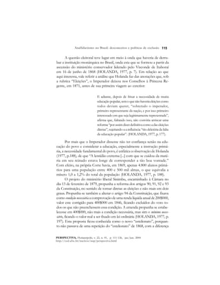 115 
Analfabetismo no Brasil: desconceitos e políticas de exclusão 
A questão eleitoral teve lugar em meio à onda que haveria de derru-bar 
a instituição monárquica no Brasil, onda esta que se formou a partir da 
ascensão do ministério conservador liderado pelo Visconde de Itaboraí 
em 16 de junho de 1868 (HOLANDA, 1977, p. 7). Em relação ao que 
aqui interessa, vale referir a análise que Holanda faz das anotações que, sob 
a rubrica “Eleições”, o Imperador deixou nos Conselhos à Princesa Re-gente, 
em 1871, antes de sua primeira viagem ao exterior: 
E adiante, depois de frisar a necessidade de muita 
educação popular, sem o que não haveria eleições como 
todos deviam querer, “sobretudo o imperador, 
primeiro representante da nação, e por isso primeiro 
interessado em que seja legitimamente representada”, 
afirma que, faltando isso, não conviria arriscar uma 
reforma “por assim dizer definitiva como a das eleições 
diretas”, sujeitando-a a influência “tão deletéria da falta 
de educação popular”. (HOLANDA, 1977, p. 177). 
Por mais que o Imperador dissesse não ter confiança senão na edu-cação 
do povo e considerar a educação, especialmente a instrução primá-ria, 
a necessidade fundamental do povo, é enfática a observação de Holanda 
(1977, p.188), de que “A lentidão extrema [...] com que se cuidou da maté-ria 
em seu reinado estava longe de corresponder a tão boa vontade.” 
Com efeito, na própria Corte havia, em 1869, apenas 4.800 alunos primá-rios 
para uma população entre 400 e 500 mil almas, o que equivalia a 
mísero 1,0 a 1,2% do total da população (HOLANDA, 1977, p. 188). 
O projeto do ministério liberal Sinimbu, encaminhado à Câmara no 
dia 13 de fevereiro de 1879, propunha a reforma dos artigos 90, 91, 92 e 93 
da Constituição, no sentido de tornar diretas as eleições e não mais em dois 
graus. Propunha-se também a alterar o artigo 94 da Constituição, que fixava 
como condição necessária a comprovação de uma renda líquida anual de 200$000, 
valor este corrigido para 400$000 em 1846, ficando excluídos do voto to-dos 
os que não preenchessem essa condição. A emenda propunha se estabe-lecesse 
em 400$000, não mais a condição necessária, mas sim o mínimo neces-sário, 
ficando o valor real a ser fixado em lei ordinária (HOLANDA, 1977, p. 
197). Esta proposta ficou conhecida como o novo “estelionato”, porquan-to 
não passava de uma repetição do “estelionato” de 1868, com a diferença 
PERSPECTIVA, Florianópolis, v. 22, n. 01, p. 111-126, jan./jun. 2004 
http://ced.ufsc.br/nucleos/nup/perspectiva.html 
 