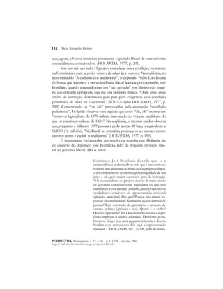 116 
Alceu Ravanello Ferraro 
que, agora, a Coroa incumbia justamente o partido liberal de uma reforma 
essencialmente conservadora (HOLANDA, 1977, p. 201). 
Mas isto não era tudo. O projeto estabelecia outra condição, inexistente 
na Constituição, para se poder votar: a de saber ler e escrever. Na seqüência, no 
item intitulado “A exclusão dos analfabetos”, o deputado Pedro Luís Pereira 
de Sousa, que integrava a nova dissidência liberal liderada pelo deputado José 
Bonifácio, quando aparteado com um “não apoiado” por Ministro do Impé-rio 
que defendia a proposta, joga-lhe esta pergunta irônica: “Onde estão essas 
ondas de instrução derramadas pelo país para exigirmos essa condição 
pedantesca de saber ler e escrever?” (SOUZA apud HOLANDA, 1977, p. 
199). Comentando os “oh, oh” provocados pela expressão “condição 
pedantesca”, Holanda observa com argúcia que esses “oh, oh” mostravam 
“como os legisladores de 1879 tinham mais medo do votante analfabeto do 
que os constitucionalistas de 1824.” Na seqüência, o mesmo orador observa 
que, enquanto a Itália em 1859 passara a pedir apenas 40 liras, o equivalente a 
16$000 (16 mil réis), “No Brasil, ao contrário, pretende-se ao mesmo tempo 
elevar o censo e excluir o analfabeto.” (HOLANDA, 1977, p. 199). 
É sumamente esclarecedor um trecho da resenha que Holanda faz 
do discurso do deputado José Bonifácio, líder da pequena oposição libe-ral 
ao governo liberal. Diz o autor: 
Continuou José Bonifácio dizendo que, se a 
independência pode medir-se pelo que é necessário ao 
homem para alimentar-se, fruto de seu próprio esforço, 
o discernimento se reconhece pela integridade de seu 
juízo e não pelo maior ou menor grau de instrução. 
“Os sustentadores do projeto, depois de meio século 
de governo constitucional, repudiam os que nos 
mandaram a esta câmara (apoiados), aqueles que são os 
verdadeiros criadores da representação nacional 
(apoiados, muito bem). Por que? Porque não sabem ler, 
porque são analfabetos! Realmente a descoberta é de 
pasmar! Esta soberania de gramáticos é um erro de 
sintaxe política (apoiados e risos). Quem é o verbo? 
Quem é o paciente? Ah! Descobriram uma nova regra: 
é não empregar o sujeito (hilaridade). Dividem o povo, 
fazem-se eleger por uma pequena minoria, e depois 
bradam com entusiasmo: Eis aqui a representação 
nacional!”. (HOLANDA, 1977, p. 206, grifo do autor). 
PERSPECTIVA, Florianópolis, v. 22, n. 01, p. 111-126, jan./jun. 2004 
http://ced.ufsc.br/nucleos/nup/perspectiva.html 
 