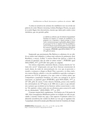 117 
Analfabetismo no Brasil: desconceitos e políticas de exclusão 
A crítica às tentativas de exclusão dos analfabetos teve seu revide nas 
palavras do então Ministro da Justiça, Lafaiete Rodrigues Pereira, nas quais 
já se pode flagrar dois desconceitos, mesmo que dados pelo orador como 
sinônimos, que me permito grifar: 
[...] admita-se, senhores, que oito décimos da população 
brasileira do império se compõe de analfabetos, eu 
pergunto-vos: a ignorância, a cegueira, porque se torna 
vasta e numerosa, porque se generaliza, adquire direito 
de governar? Se há no império 8/10 de analfabetos, 
esses 8/10 devem ser governados pelos 2/10 que sabem 
ler e escrever. O governo não pode pertencer à ignorância 
e à cegueira. (PEREIRA apud HOLANDA, 1977, p. 
215, grifo do autor). 
Surpreende que precisamente Rui Barbosa se admirasse de ter cabi-do 
ao orador mais simpático, à cabeça mais sedutora do parlamento (José 
Bonifácio, o moço), acolher “a menos liberal das defesas, a defesa da 
soberania da ignorância, mãe de todas as ruínas sociais.” ( PEREIRA apud 
HOLANDA, 1977, p.219-220. Sem grifos no original). 
Em síntese: imperador, ministério liberal, a imensa maioria da “câ-mara 
dos servis” (imprecação esta que ficou famosa) estremeciam de 
medo diante da onda de universalização do voto que já percorria o 
mundo e começava a chegar ao Brasil. Para o governo e as elites, inclu-sive 
muitos liberais, admitir o voto dos analfabetos equivalia a entregar o 
governo aos 8/10 de ignorantes e/ou cegos, como se referiu acima, que 
compunham a população brasileira, ou então, era entregá-lo às massas 
inconscientes, ao populacho ignaro (PEREIRA, apud HOLANDA, 1977, p. 
227-228, grifo do autor). Como observa Holanda, pouca coisa mudou 
dos reformadores de 1879 para os de 1880 (isto é, para os que defendi-am 
o projeto que resultaria na Lei Saraiva): ambos conservaram o crité-rio 
“de suprimir o abuso onde este era afrontoso, para conservá-lo onde 
ele era dissimulado.” (HOLANDA, 1977, p. 223). 
O projeto tramita fácil e rapidamente. A lei Saraiva sai a 9 de janeiro de 
1881. Suas conseqüências dificilmente podem ser avaliadas em toda sua gra-vidade 
e extensão. Limito-me, aqui, a dois aspectos. O primeiro refere-se à 
dimensão assombrosa das exclusões do direito ao voto que se seguiram à lei. 
A população eleitoral levantada pela Diretoria Geral de Estatística do Impé- 
PERSPECTIVA, Florianópolis, v. 22, n. 01, p. 111-126, jan./jun. 2004 
http://ced.ufsc.br/nucleos/nup/perspectiva.html 
 