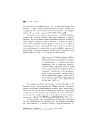 118 
Alceu Ravanello Ferraro 
rio era, em 1874, de 1.114.066 pessoas. Com a lei Saraiva esse número ficou 
reduzido a 145.000, ou seja, a cerca de 1/8 do que era antes, e a apenas 1,5% 
da população total. Esse percentual se manteve estável até 1919, atingindo 
2,3% e 3,4% nas eleições seguintes (HOLANDA, 1977, p. 242). 
O segundo aspecto refere-se às sucessivas e, até 1988, infrutíferas 
tentativas de restituição do direito do voto ao analfabeto. A utilização 
ideológica dos termos analfabetismo e analfabeto é flagrante. O analfabe-tismo 
é erigido na grande vergonha nacional. E na causa de todos os 
males. O voto foi repetidamente negado aos analfabetos sob o argumen-to 
principalmente de sua incapacidade. Os projetos de reforma constituci-onal 
questionaram de forma explícita, mas sem resultado, o argumento da 
incapacidade. Assim, por exemplo, a justificação do Projeto de Emenda 
Constitucional n. 15, de 1957, do Senhor Armando Falcão: 
Sabe-se que cerca de 70% dos brasileiros são analfabetos 
[...] Ser analfabeto, entretanto, não significa ser incapaz. 
O discernimento não está subordinado à circunstância 
de saber ler e escrever [...] O analfabeto é um cidadão 
brasileiro para todos os efeitos. Paga impostos, é 
convocado para o serviço militar, é chefe de família, 
pertence a partidos políticos, integra associações de 
classe, participa de campanhas eleitorais, é proprietário, 
é agricultor, é industrial. Mas há uma discriminação 
injusta: não pode ser eleitor [...] O analfabeto tem os 
ônus da cidadania. Não pode ter, todavia, uma de 
suas prerrogativas ou faculdades essenciais, o que, mais 
do que injusto, é iníquo e odioso. (FALCÃO apud 
RODRIGUES, 1965, p. 6-7). 
Na justificação do Projeto de Emenda Constitucional n. 27, de 1961, 
Fernando Ferrari e outros argumentam: “Nunca, entretanto, é demais re-petir- 
se que vivemos numa democracia nominal, pois a maior parte da 
Nação, não alfabetizada, perdida nos campos e nas cidades, não participa 
das grandes decisões brasileiras.” E perguntam: “E como recolherem-se 
os ecos da ‘força social’, sem ouvir os vinte milhões de iletrados adultos 
que povoam o Brasil?” (FERRARO apud RODRIGUES, 1965, p. 9). 
Nem teve melhor sorte o tímido Projeto de Emenda à Constituição 
N. 3, de voto facultativo aos analfabetos, de 1964, do General Presidente 
H. Castello Branco. Não adiantou rebater a “alegada imaturidade” e a 
PERSPECTIVA, Florianópolis, v. 22, n. 01, p. 111-126, jan./jun. 2004 
http://ced.ufsc.br/nucleos/nup/perspectiva.html 
 