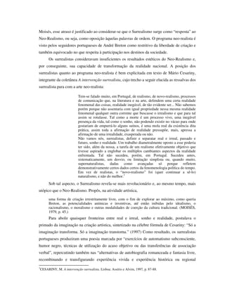 Moisés, esse atraso é justificado ao considerar-se que o Surrealismo surge como “resposta” ao
Neo-Realismo, ou seja, como oposição àquelas palavras de ordem. O programa neo-realista é
visto pelos seguidores portugueses de André Breton como restritivo da liberdade de criação e
também equivocado no que respeita à participação nos destinos da sociedade.
Os surrealistas consideravam insuficientes os resultados estéticos do Neo-Realismo e,
por conseguinte, sua capacidade de transformação da realidade nacional. A posição dos
surrealistas quanto ao programa neo-realista é bem explicitada em texto de Mário Cesariny,
integrante da coletânea A intervenção surrealista, cujo trecho a seguir elucida as ressalvas dos
surrealista para com a arte neo-realista:
Tem-se falado muito, em Portugal, de realismo, de novo-realismo, processos
de comunicação que, na literatura e na arte, defendem uma certa realidade
fenomenal das coisas, realidade inegável, de tão evidente ser... Não sabemos
porém porque não assentaria com igual propriedade nessa mesma realidade
fenomenal qualquer outra corrente que buscasse o irrealismo e que para tal
assim se rotulasse. Tal como a morte é um processo vivo, uma inegável
presença da vida, tal como o sonho, não podendo existir no vácuo para onde
gostariam de empurrá-lo alguns suínos, é uma mola real da existência dita
prática, assim toda a afirmação de realidade pressupõe, mais, apressa a
afirmação de uma irrealidade, exasperada ou não.
Não vamos nós, surrealistas, definir e separatar real e irreal, passado e
futuro, sonho e realidade. Um trabalho diametralmente oposto a esse poderia
ter sido, além da nossa, a tarefa de um realismo efetivamente objetivo que
tivesse aspirado a englobar os múltiplos cambiantes aspectos da realidade
enfrentada. Tal não sucedeu, porém, em Portugal. Sucedeu antes,
sistematicamente, um desvio, ou limitação simplista ou, quando muito,
supernaturalistas, dadas como avançadas só porque refletem
demonstrativamente certos dados certos da fenomenologia política do tempo.
Em vez de realistas, o “novo-realismo” foi (quer continuar a sê-lo)
naturalismo, e não do melhor.3
Sob tal aspecto, o Surrealismo revela-se mais revolucionário e, ao mesmo tempo, mais
utópico que o Neo-Realismo. Propôs, na atividade artística,
uma forma de criação irrestritamente livre, com o fim de explorar ao máximo, como queria
Breton, as potencialidades anímicas e inventivas, até então inibidas pelo idealismo, o
racionalismo, o moralismo e outras modalidades de coerção da cultura tradicional. (MOISÉS,
1979, p. 45.)
Para abolir quaisquer fronteiras entre real e irreal, sonho e realidade, postulava o
primado da imaginação na criação artística, sintetizado na célebre fórmula de Cesariny: “Só a
imaginação transforma. Só a imaginação transtorna.” (1997) Como resultado, os surrealistas
portugueses produziram uma poesia marcada por “exercícios de automatismo subconsciente,
humor negro, técnicas de utilização do acaso objetivo ou das transferências de associação
verbal”, repercutindo também nas “alternativas de autobiografia romanceada e fantasia livre,
recombinando e transfigurando experiência vivida e experiência histórica ou regional
3
CESARINY, M. A intervenção surrealista. Lisboa: Assírio e Alvim, 1997, p. 87-88.
 