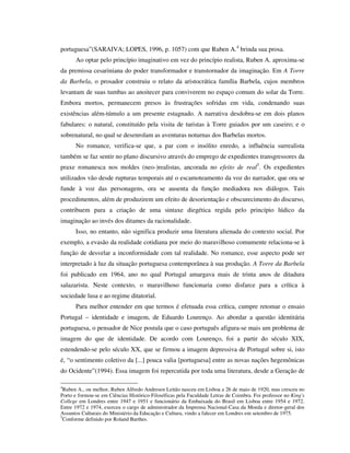 portuguesa”(SARAIVA; LOPES, 1996, p. 1057) com que Ruben A.4
brinda sua prosa.
Ao optar pelo princípio imaginativo em vez do princípio realista, Ruben A. aproxima-se
da premissa cesariniana do poder transformador e transtornador da imaginação. Em A Torre
da Barbela, o prosador construiu o relato da aristocrática família Barbela, cujos membros
levantam de suas tumbas ao anoitecer para conviverem no espaço comum do solar da Torre.
Embora mortos, permanecem presos às frustrações sofridas em vida, condenando suas
existências além-túmulo a um presente estagnado. A narrativa desdobra-se em dois planos
fabulares: o natural, constituído pela visita de turistas à Torre guiados por um caseiro; e o
sobrenatural, no qual se desenrolam as aventuras noturnas dos Barbelas mortos.
No romance, verifica-se que, a par com o insólito enredo, a influência surrealista
também se faz sentir no plano discursivo através do emprego de expedientes transgressores da
praxe romanesca nos moldes (neo-)realistas, ancorada no efeito de real5
. Os expedientes
utilizados vão desde rupturas temporais até o escamoteamento da voz do narrador, que ora se
funde à voz das personagens, ora se ausenta da função mediadora nos diálogos. Tais
procedimentos, além de produzirem um efeito de desorientação e obscurecimento do discurso,
contribuem para a criação de uma sintaxe diegética regida pelo princípio lúdico da
imaginação ao invés dos ditames da racionalidade.
Isso, no entanto, não significa produzir uma literatura alienada do contexto social. Por
exemplo, a evasão da realidade cotidiana por meio do maravilhoso comumente relaciona-se à
função de desvelar a inconformidade com tal realidade. No romance, esse aspecto pode ser
interpretado à luz da situação portuguesa contemporânea à sua produção. A Torre da Barbela
foi publicado em 1964, ano no qual Portugal amargava mais de trinta anos de ditadura
salazarista. Neste contexto, o maravilhoso funcionaria como disfarce para a crítica à
sociedade lusa e ao regime ditatorial.
Para melhor entender em que termos é efetuada essa crítica, cumpre retomar o ensaio
Portugal – identidade e imagem, de Eduardo Lourenço. Ao abordar a questão identitária
portuguesa, o pensador de Nice postula que o caso português afigura-se mais um problema de
imagem do que de identidade. De acordo com Lourenço, foi a partir do século XIX,
estendendo-se pelo século XX, que se firmou a imagem depressiva de Portugal sobre si, isto
é, “o sentimento coletivo da [...] pouca valia [portuguesa] entre as novas nações hegemônicas
do Ocidente”(1994). Essa imagem foi repercutida por toda uma literatura, desde a Geração de
4
Ruben A., ou melhor, Ruben Alfredo Andresen Leitão nasceu em Lisboa a 26 de maio de 1920, mas cresceu no
Porto e formou-se em Ciências Histórico-Filosóficas pela Faculdade Letras de Coimbra. Foi professor no King's
College em Londres entre 1947 e 1951 e funcionário da Embaixada do Brasil em Lisboa entre 1954 e 1972.
Entre 1972 e 1974, exerceu o cargo de administrador da Imprensa Nacional-Casa da Moeda e diretor-geral dos
Assuntos Culturais do Ministério da Educação e Cultura, vindo a falecer em Londres em setembro de 1975.
5
Conforme definido por Roland Barthes.
 