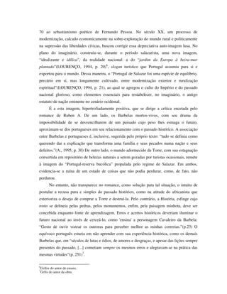 70 ao sebastianismo poético de Fernando Pessoa. No século XX, um processo de
modernização, calcado economicamente na sobre-exploração do mundo rural e politicamente
na supressão das liberdades cívicas, buscou corrigir essa depreciativa auto-imagem lusa. No
plano do imaginário, construiu-se, durante o período salazarista, uma nova imagem,
“idealizante e idílica”, da realidade nacional: a do “jardim da Europa à beira-mar
plantado”(LOURENÇO, 1994, p. 20)6
, slogan turístico que Portugal assumiu para si e
exportou para o mundo. Dessa maneira, o “Portugal de Salazar foi uma espécie de equilíbrio,
precário em si, mas longamente cultivado, entre modernização exterior e ruralização
espiritual”(LOURENÇO, 1994, p. 21), ao qual se agregou o culto do Império e do passado
nacional glorioso, como elementos essenciais para restabelecer, no imaginário, o antigo
estatuto de nação eminente no cenário ocidental.
É a esta imagem, hipertrofiadamente positiva, que se dirige a crítica encetada pelo
romance de Ruben A. De um lado, os Barbelas mortos-vivos, com seu drama da
impossibilidade de se desvencilharem de um passado cujo peso lhes esmaga o futuro,
aproximam-se dos portugueses em seu relacionamento com o passado histórico. A associação
entre Barbelas e portugueses é, inclusive, sugerida pelo próprio texto: “tudo se definia como
querendo dar a explicação que transforma uma família e seus pecados numa nação e seus
defeitos.”(A., 1995, p. 30) De outro lado, o mundo adormecido da Torre, com sua estagnação
convertida em repositório de belezas naturais a serem gozadas por turistas ocasionais, remete
à imagem do “Portugal-reserva bucólica” propalada pelo regime de Salazar. Em ambos,
evidencia-se a ruína de um estado de coisas que não podia perdurar, como, de fato, não
perdurou.
No entanto, não transparece no romance, como solução para tal situação, o intuito de
postular a recusa pura e simples do passado histórico, como na atitude do africanista que
exterioriza o desejo de comprar a Torre e destruí-la. Pelo contrário, a História, esfinge cujo
rosto se delineia pelas pedras, pelos monumentos, enfim, pela paisagem minhota, deve ser
concebida enquanto fonte de aprendizagem. Erros e acertos históricos deveriam iluminar o
futuro nacional ao invés de cerceá-lo, como 'ensina' a personagem Cavaleiro da Barbela:
“Gosto de ouvir vozear os outroras para perceber melhor as minhas correrias.”(p.23) O
equívoco português estaria em não aprender com sua experiência histórica, como os demais
Barbelas que, em “séculos de lutas e ódios, de amores e desgraças, e apesar das lições sempre
presentes do passado, [...] cometiam sempre os mesmos erros e alegravam-se na prática das
mesmas virtudes”(p. 251)7
.
6
Grifos do autor do ensaio.
7
Grifo do autor da obra.
 
