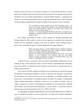 histórica inscrita n'A ilustre casa de Ramires intitula-se “A Torre de Dom Ramires”. O texto
queirosiano, também através da divisão em dois níveis narrativos, faz dialogar um presente de
decadência com um passado nacional glorioso. Gonçalo Mendes Ramires, o protagonista do
romance, é um aristocrata decadente através do qual Eça pretendia ilustrar o desvirtuamento
da raça portuguesa, apequenada em relação à grandeza de seu passado e de seus ancestrais:
Ali, no segredo do quarto apagado, bem o podia livremente gemer – ele
nascera com a falha, a falha de pior desdouro, essa irremediável fraqueza de
carne, que irremediavelmente, diante de um perigo, uma ameaça, uma
sombra, o forçava a recuar, a fugir... [...]
E a alma... [...] A mesma fraqueza lhe tolhia a alma! Era essa fraqueza que o
abandonava a qualquer influência, logo por ela levado como folha seca por
qualquer sopro.9
Esse fidalgo acovardado de corpo e alma, metáfora do Portugal intimidado pelo
Ultimato inglês de 1890, recebe, no recesso de seus aposentos, a insólita visita noturna dos
espíritos de seus ascendentes. Gonçalo, num misto de vigília e sonho, distingue pouco a
pouco, entre a penumbra do quarto, as feições imponentes dos antigos Ramires:
Eram faces muito antigas, [...] todas dilatadas pelo uso soberbo de mandar e
vencer. E Gonçalo, espreitando por sobre a borda do lençol, reconhecia
nessas faces verídicas feições de velhos Ramires [..].
Gonçalo não duvidava da realidade maravilhosa! Sim! Eram os seus avós
Ramires, os seus formidáveis avós históricos, que, das suas tumbas
dispersas, corriam, se juntavam na velha casa de Santa Ireneia, nove vezes
secular [...].(QUEIRÓS, 1999, p. 267-268)
A partir de então, o aristocrata sofre uma radical transformação. Regenerado em suas
virtudes de raça, resolve partir para África a fim de retomar o empreendimento colonizador,
numa clara alusão ao caminho que Eça considerava que deveria ser seguido pelo país na
disputa colonial africana.
Essa cena da visita dos espíritos dos Ramires ecoa visivelmente na ressurreição noturna
dos Barbelas. Na elaboração de Ruben A., porém, os fantasmas dos ancestrais, ao levantarem
de suas tumbas, não o fazem para trazer aos vivos a grandeza e a virilidade perdidas e cuja
perda seria a causa principal da decadência política da nação. Isso porque os antepassados
surgem também degenerados: os Barbelas, “mortos ou vivos, calados ou falantes, cegos ou
míopes, carregavam ao lombo as intransigências obstinadas de um passado bem cozinhado
pelas crônicas, mas mal descrito pelos psicólogos. [...] Como mortos [...] eram fracos como os
humanos que os haviam precedido em vida.”(A., 1995, p.251-252)
É a degradação da Origem identificada pelo crítico Fernando Matos Oliveira (2002), na
qual “o quotidiano da família, se assim se pode dizer, é ao mais uma existência degradada e
9
QUEIRÓS, E. de. A ilustre casa de Ramires. São Paulo: Clube Internacional do Livro, 1999. p. 265-266. (grifo
do autor do romance)
 