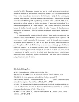 miserável”(p. 246). Degradação humana, mas que se espande pela narrativa através de
imagens de desolação no plano material: o musgo que recobre o solar e as paredes internas da
Torre, o solar inacabado e a desmoronar-se dos Beringelas, a Igreja de São Lourenço, na
Moutosa, “quase decrépita” devido ao abandono e ao vandalismo, o tosco cruzeiro de pedra
de fins do século XVIII, “quando os pedreiros já não sabiam cortar a pedra”(A., 1995, p. 29).
Assim, não só o lugar natural do Minho, mas também “a resistência intemporal da Torre
falham enquanto promessas da Origem impoluta”, num falhanço que inclui o coletividade
humana da família, “que não responde à solidez da pedra. No espaço da Barbela, nem os
mortos-vivos se apresentam à altura da 'consistência do granito que os cobria'.”(OLIVEIRA,
2002, p. 247)
A fraqueza da qual se ressente o Gonçalo eciano, e que é banida com a aparição dos
fantasmas, atinge todos os Barbelas, desde os anônimos ao patriarca Dom Raymundo: “O
medo dele era o medo mais terrível do homem, era o medo da afirmação e a consequente
incapacidade de praticar a justiça”(A., 1995, p. 193). Nessa perspectiva, o horizonte delineado
para Portugal em A Torre da Barbela tinge-se de cores mais sinistras, já que não há uma
essência de grandeza a ser recomposta. A metáfora eciana é destituída de sua carga utópica,
posto que anacrônica para o contexto português da década de 60 do século XX. Afinal, não só
a manutenção do império em África já se fazia sentir descabida, como a irrelevância de
Portugal no cenário internacional mostrava-se consolidade e, sob certos aspectos, estimulada
pela política isolacionista de Salazar.
Referências Bibliográficas
A., R. A Torre da Barbela. Lisboa: Assírio e Alvim, 1995.
BOURNEUFF, R.; OUELLET, R. O universo do romance. Lisboa: Almedina, 1976.
CESARINY, M. A intervenção surrealista. Lisboa: Assírio e Alvim, 1997.
LOURENÇO, E. Portugal – identidade e imagem. In: ________. Nós e a Europa ou as duas
razões. Lisboa: Imprensa Nacional-Casa da Moeda, 1994, p. 17-23.
MOISÉS, C. F. Surrealismo e Neo-Realismo em Portugal: 30 anos de um debate insolúvel. In:
Anais do VII Encontro Nacional de Professores Universitários Brasileiros de Literatura
Portuguesa. Belo Horizonte: UFMG, 1979, p. 45-48.
OLIVEIRA, F. M. Versões da Origem na obra de Ruben A. Colóquio Letras, Lisboa, n.
159/160, p. 235-248, 2002.
 