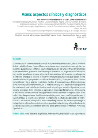 103
©Asociación Española de Pediatría. Prohibida la reproducción de los contenidos sin la autorización correspondiente.
Protocolos actualizados al año 2019. Consulte condiciones de uso y posibles nuevas actualizaciones en www.aeped.es/protocolos/
ISSN 2171-8172
Asma: aspectos clínicos y diagnósticos
Luis Moral Gil(1)
, Óscar Asensio de la Cruz(2)
, Jaime Lozano Blasco(3)
(1)
Unidad de Alergología y Neumología Pediátrica. Servicio de Pediatría. Hospital General Universitario de Alicante.
Instituto de Investigación Sanitaria y Biomédica de Alicante (ISABIAL - Fundación FISABIO). Alicante
(2)
Unidad de Neumología y Alergia Pediátrica. Unidad de Fibrosis Quística. Hospital Unversitario Parc Taulí.
Sabadell. Barcelona
(3)
Servicio de Inmunoalergia. Hospital Sant Joan de Déu. Esplugues de Llobregat. Barcelona
Moral Gil L, Asensio de la Cruz O, Lozano Blasco J. ASMA: Aspectos clínicos y diagnósticos. Protoc diagn ter pediatr.
2019;2:103-15.
RESUMEN
El asma es una de las enfermedades crónicas más prevalentes en la infancia, afecta alrededor
de 1 de cada 10 niños en España. El asma se entiende como un síndrome que engloba a los
pacientes que presentan síntomas recurrentes provocados por una obstrucción variable de
la vía aérea inferior, que varían en el tiempo y en intensidad. Su origen es multifactorial. Es
muy posible que el asma, en cada sujeto particular, resulte de la interacción entre los genes,
el ambiente en el que se produce el desarrollo fetal y las circunstancias que rodean al niño
tras el nacimiento, que pueden condicionar la maduración y la respuesta de su sistema
inmunológico y de su aparato respiratorio frente a diversos estímulos. El diagnóstico de
asma depende, fundamentalmente, de la historia clínica y de la observación del paciente
durante la crisis o de los informes de otros médicos que hayan atendido al paciente en una
crisis. La reiteración de los síntomas, la regresión de estos espontáneamente o en respuesta
al tratamiento y la exclusión de otros posibles trastornos asientan el diagnóstico de asma
en los niños. Las pruebas de función respiratoria juegan un papel en el diagnóstico y en el
seguimiento de la enfermedad. También es importante el estudio alergológico y la valora-
ción de la inflamación bronquial. Es importante el seguimiento del paciente para asegurar
el diagnóstico, valorar el cumplimiento y la respuesta al tratamiento, y reforzar la educación
sanitaria del paciente, siendo labor conjunta de los profesionales de Atención Primaria y
Especializada.
Palabras clave: asma; pediatría; diagnóstico; historia clínica; exploración física; espirometría.
 