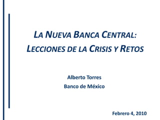 LA NUEVA BANCA CENTRAL:
LECCIONES DE LA CRISIS Y RETOS

          Alberto Torres
         Banco de México



                           Febrero 4, 2010
 