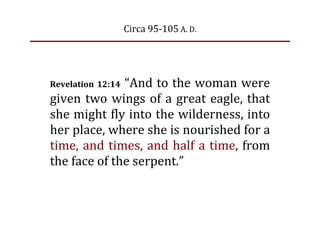 Circa 95‐105 A. D.




Revelation  12:14 “And to the woman were
given  two  wings  of  a  great  eagle,  that
she might fly into the wilderness, into
her place, where she is nourished for a
time,  and  times,  and  half  a  time,  from
the face of the serpent.”
 