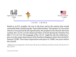 Captivity of Israel                                             United States
      724BC                                                          1776AD
        *                 *                                            *
        *(((((((((((((((((*((((((((((((((((((((((((((((((((((((((((((((*
                                          2 5 0 0       Y E A R S

Daniel  is  an  O.T.  prophet.  He  was  to  the  Jews  and  to  the  nations  that  would
control the Holy Land during the “time of the Gentiles.” Revelation 12:14 is to the
church, it was penned by the Apostle John, the prophet to the Church. But from
context, Rev 12:14 is to the dispersed tribes of Israel during the Christian Era
(Rev 7:1‐9, 14:1‐5). The language of Rev 12:14, "might fly into the wilderness,"
pins us to the major deportation of the Northern Kingdom rather than the fall of 
Samaria 722BC. That major deportation took place in 724BC, two years before
the city fell.
Additional verses for Study: Hos 1:10-11; Hos 2:14-16, Hos 2:19-20, Hos 2:23; Hos 3:5; Hos 7:8, Hos 9:13-17,
Hos 11:8-10

© Copyright 2005, Ellis Skolfield
 