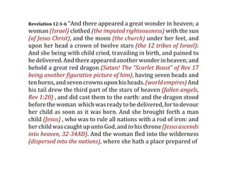 Revelation 12:1­6 “And there appeared a great wonder in heaven; a
woman (Israel) clothed (the imputed righteousness) with the sun
(of Jesus Christ), and the moon (the church) under her feet, and
upon her head a crown of twelve stars (the 12 tribes of Israel):
And she being with child cried, travailing in birth, and pained to
be delivered. And there appeared another wonder in heaven; and
behold a great red dragon (Satan! The “Scarlet Beast” of Rev 17
being another figurative picture of him), having seven heads and
ten horns, and seven crowns upon his heads. (world empires) And
his tail drew the third part of the stars of heaven (fallen angels,
Rev 1:20) , and did cast them to the earth: and the dragon stood
before the woman  which was ready to be delivered, for to devour
her child as soon as it was born. And she brought forth a man
child (Jesus) , who was to rule all nations with a rod of iron: and
her child was caught up unto God, and to his throne (Jesus ascends
into heaven, 32­34AD). And the woman fled into the wilderness
(dispersed into the nations), where she hath a place prepared of
 