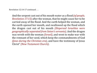 Revelation 12:14‐17 continued . . .


   And the serpent cast out of his mouth water as a flood (of people,
   Revelation 17:15) after the woman, that he might cause her to be
   carried away of the flood. And the earth helped the woman, and
   the earth opened her mouth, and swallowed up the flood which
   the  dragon  cast  out  of  his  mouth  (Dispersed  Israelites  were
   geographically separated from Satan’s servants). And the dragon
   was wroth with the woman (Israel), and went to make war with
   the remnant of her seed, which keep the commandments of God
   (Jews during the Christian era), and have the testimony of Jesus
   Christ” (New Testament Church).
 