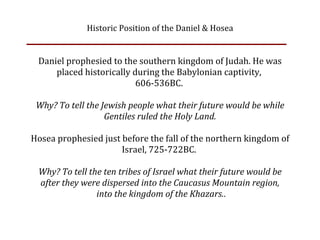 Historic Position of the Daniel & Hosea


 Daniel prophesied to the southern kingdom of Judah. He was
     placed historically during the Babylonian captivity, 
                          606‐536BC. 

 Why? To tell the Jewish people what their future would be while
                   Gentiles ruled the Holy Land.

Hosea prophesied just before the fall of the northern kingdom of
                      Israel, 725‐722BC. 

 Why? To tell the ten tribes of Israel what their future would be
 after they were dispersed into the Caucasus Mountain region,
                into the kingdom of the Khazars..
 