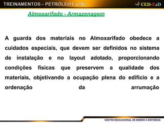 Almoxarifado - Armazenagem
A guarda dos materiais no Almoxarifado obedece a
cuidados especiais, que devem ser definidos no sistema
de instalação e no layout adotado, proporcionando
condições físicas que preservem a qualidade dos
materiais, objetivando a ocupação plena do edifício e a
ordenação da arrumação
 