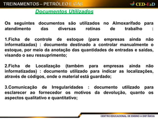 Documentos Utilizados
1.Ficha de controle de estoque (para empresas ainda não
informatizadas) : documento destinado a controlar manualmente o
estoque, por meio da anotação das quantidades de entradas e saídas,
visando o seu ressuprimento;
2.Ficha de Localização (também para empresas ainda não
informatizadas) : documento utilizado para indicar as localizações,
através de códigos, onde o material está guardado;
3.Comunicação de Irregularidades : documento utilizado para
esclarecer ao fornecedor os motivos da devolução, quanto os
aspectos qualitativo e quantitativo;
Os seguintes documentos são utilizados no Almoxarifado para
atendimento das diversas rotinas de trabalho :
 