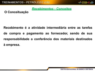 Recebimentos - Conceitos
O Conceituação
Recebimento é a atividade intermediária entre as tarefas
de compra e pagamento ao fornecedor, sendo de sua
responsabilidade a conferência dos materiais destinados
à empresa.
 