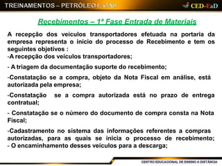 Recebimentos – 1ª Fase Entrada de Materiais
A recepção dos veículos transportadores efetuada na portaria da
empresa representa o início do processo de Recebimento e tem os
seguintes objetivos :
-A recepção dos veículos transportadores;
- A triagem da documentação suporte do recebimento;
-Constatação se a compra, objeto da Nota Fiscal em análise, está
autorizada pela empresa;
-Constatação se a compra autorizada está no prazo de entrega
contratual;
- Constatação se o número do documento de compra consta na Nota
Fiscal;
-Cadastramento no sistema das informações referentes a compras
autorizadas, para as quais se inicia o processo de recebimento;
- O encaminhamento desses veículos para a descarga;
 