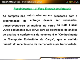 Recebimentos – 1ª Fase Entrada de Materiais
As compras não desacordo com a
programação de
autorizadas
entrega
ou em
devem
transcrevendo-se os motivos no verso
ser recusadas,
da Nota Fiscal.
Outro documento que serve para as operações de análise
de avarias e conferência de volumes é o "Conhecimento
de Transporte Rodoviário de Carga", que é emitido
quando do recebimento da mercadoria a ser transportada.
 