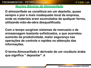 Noções Básicas de Almoxarifado
O almoxarifado se constituía em um depósito, quase
sempre o pior e mais inadequado local da empresa,
onde os materiais eram acumulados de qualquer forma,
utilizando mão-de-obra desqualificada.
Com o tempo surgiram sistemas de manuseio e de
armazenagem bastante sofisticados, o que acarretou
aumento da produtividade, maior segurança nas
operações de controle e rapidez na obtenção das
informações.
O termo Almoxarifado é derivado de um vocábulo árabe
que significa " depositar". é
 