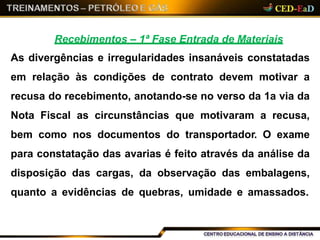 Recebimentos – 1ª Fase Entrada de Materiais
As divergências e irregularidades insanáveis constatadas
em relação às condições de contrato devem motivar a
recusa do recebimento, anotando-se no verso da 1a via da
Nota Fiscal as circunstâncias que motivaram a recusa,
bem como nos documentos do transportador. O exame
para constatação das avarias é feito através da análise da
disposição das cargas, da observação das embalagens,
quanto a evidências de quebras, umidade e amassados.
 