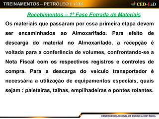 Recebimentos – 1ª Fase Entrada de Materiais
Os materiais que passaram por essa primeira etapa devem
ser encaminhados ao Almoxarifado. Para efeito de
descarga do material no Almoxarifado, a recepção é
voltada para a conferência de volumes, confrontando-se a
Nota Fiscal com os respectivos registros e controles de
compra. Para a descarga do veículo transportador é
necessária a utilização de equipamentos especiais, quais
sejam : paleteiras, talhas, empilhadeiras e pontes rolantes.
 